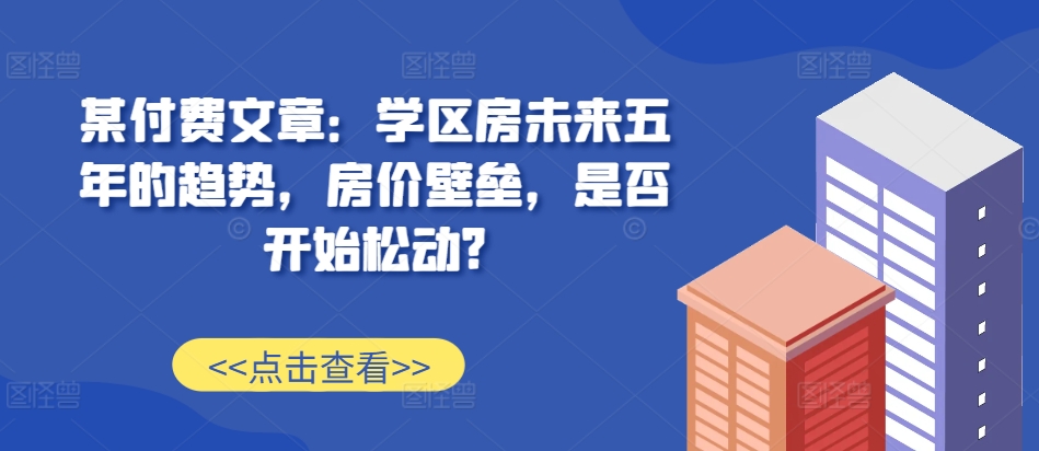 某付费文章：学区房未来五年的趋势，房价壁垒，是否开始松动?-IC网盘资源库