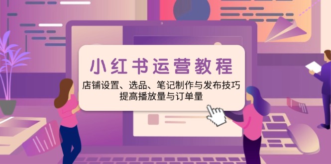 小红书运营教程：店铺设置、选品、笔记制作与发布技巧、提高播放量与订…