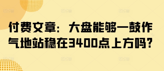 付费文章：大盘能够一鼓作气地站稳在3400点上方吗?-IC网盘资源库